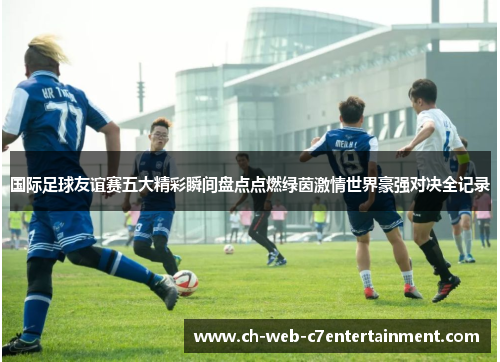 国际足球友谊赛五大精彩瞬间盘点点燃绿茵激情世界豪强对决全记录 国际足球友谊赛五大精彩瞬间盘点点燃绿茵激情世界豪强对决全记录