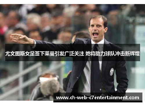 尤文图斯女足签下莱曼引发广泛关注 她将助力球队冲击新辉煌 尤文图斯女足签下莱曼引发广泛关注 她将助力球队冲击新辉煌