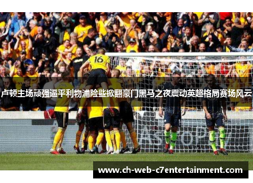 卢顿主场顽强逼平利物浦险些掀翻豪门黑马之夜震动英超格局赛场风云