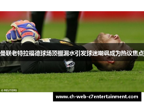 曼联老特拉福德球场顶棚漏水引发球迷嘲讽成为热议焦点 曼联老特拉福德球场顶棚漏水引发球迷嘲讽成为热议焦点